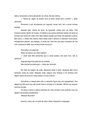 dele e remexeram a terra até perder as unhas. Dei de ombros.
— Vamos lá, vejam se acham uma ou duas raízes para o jantar! — gritei
para eles.
Prevendo o que aconteceria em seguida, recuei com Jim e armei minhas
pistolas.
Quando eles, cheios de raiva, se lançaram contra mim, eu atirei. Três
homens caíram dentro do buraco. O médico e os outros senhores saíram de entre as
árvores que havia em volta. Com eles estava aquele que tinha me passado a perna:
Ben Gunn, o idiota! Ele mesmo havia tirado todo o tesouro e colocado numa gruta,
entregando-o,depois, aos fidalgos. E ainda por cima fora ele quem zombara de nós
com o pequeno refrão que cantara ainda há pouco!
Flint soltou um palavrão.
Silver me lançou um olhar matreiro:
— Você está feliz pensando que a coisa acabou mal para mim, não é,
senhora?
Gaguejei algumas palavras de protesto.
Não precisa se preocupar — disse ele, sorrindo.
No meio da viagem de volta, desceram todos à terra, deixando Ben Gunn
tomando conta do navio. Naquela noite, peguei uma chalupa e fui embora com
alguns sacos de ouro em meus bolsos. E toca o barco!
Sacudindo a cabeça para trás, a estranha figura deu uma gargalhada. Sua
alegria era tão pura que não resisti mais e comecei a rir também. Minha voz ressoou
sozinha na sala.
Fui para a cama e estava entrando em meu primeiro sono quando uma voz
áspera me acordou brutalmente.
"Moedas de prata!"
Acendi a vela e dei um grito de raiva: Silver esquecera o papagaio.
 