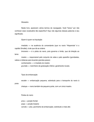 Glossário
Neste livro, aparecem vários termos de navegação. Você "boiou" por não
conhecer esse vocabulário tão específico? Aqui vão algumas dessas palavras e seu
significado.
Quem é quem na tripulação
imediato — na ausência do comandante (que no navio “Hispaniola” é o
capitão Smollet), é ele que dá as ordens
timoneiro — é o piloto do navio, pois governa o timão, que dá direção ao
leme
mestre — responsável pelo conjunto de velas e pelo aparelho (guindastes,
cabos e roldanas para levantar grandes pesos)
contramestre — o imediato do mestre
grumete — marinheiro de graduação inferior, geralmente novato.
Tipos de embarcação
escaler — embarcação pequena, sobretudo para o transporte do navio à
praia
chalupa — navio também de pequeno porte, com um único mastro.
Partes do navio
proa — porção frontal
popa — porção traseira
convés — piso, pavimento da embarcação, sobretudo o mais alto
 