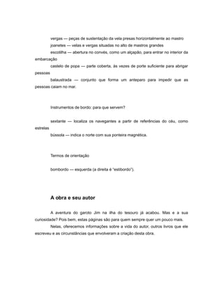 vergas — peças de sustentação da vela presas horizontalmente ao mastro
joanetes — velas e vergas situadas no alto de mastros grandes
escotilha — abertura no convés, como um alçapão, para entrar no interior da
embarcação
castelo de popa — parte coberta, às vezes de porte suficiente para abrigar
pessoas
balaustrada — conjunto que forma um anteparo para impedir que as
pessoas caiam no mar.
Instrumentos de bordo: para que servem?
sextante — localiza os navegantes a partir de referências do céu, como
estrelas
bússola — indica o norte com sua ponteira magnética.
Termos de orientação
bombordo — esquerda (a direita é “estibordo”).
A obra e seu autor
A aventura do garoto Jim na ilha do tesouro já acabou. Mas e a sua
curiosidade? Pois bem, estas páginas são para quem sempre quer um pouco mais.
Nelas, oferecemos informações sobre a vida do autor, outros livros que ele
escreveu e as circunstâncias que envolveram a criação desta obra.
 