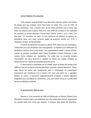 Uma História Envolvente
Tudo começou quando Robert Louis Stevenson resolveu contar uma história
de piratas para seu enteado, como fazia todas as noites. Era o ano de 1881. O
menino adormeceu, mas o escritor ficou de tal forma envolvido com a trama que
tratou de passá-la para o papel. Dois anos mais tarde ela começou a ser publicada
em capítulos na revista escocesa “Young Folks” (“Gente Jovem”), com o título “The
sea cook” (“O cozinheiro do mar”). O livro tornou-se um clássico do gênero, só
disputando fama com outro romance inglês de aventura, escrito em 1719: o
“Robinson Crusoé”, de Daniel Defoe.
A história de Stevenson se passa no século XVIII, época de ouro da pirataria.
Conhecidos por suas peripécias como navegadores, os ingleses já se dedicavam ao
banditismo marítimo havia muito tempo, mas especialmente desde o século anterior,
quando as grandes expedições pelas Índias Ocidentais (nossas Américas) e pelo
oceano Índico entraram em decadência. Foi então que os corsários (piratas
"autorizados" por seus governos a assaltar os navios das nações inimigas) se
transformaram em indivíduos completamente fora da lei.
É dessa época a publicação de um tratado sobre os feitos dos piratas mais
célebres, que veio a inspirar diversos escritores, inclusive o próprio Stevenson. Talvez
essa leitura lhe tenha sido fundamental para a composição do personagem
excepcional que contracena com o menino Jim: com uma perna só, o papagaio
sempre no ombro, a fisionomia enganadoramente amigável e aquela tagarelice
inesgotável que caracteriza os marinheiros, Long John Silver tornou-se o pirata mais
famoso da literatura ocidental.
O aventureiro Stevenson
Nascido a 13 de novembro de 1850 em Edimburgo, na Escócia, Robert Louis
Stevenson conviveu toda a sua existência com uma tuberculose crônica, responsável
por grande parte dos rumos que seguiria. A começar pelo gosto por aventuras:
 