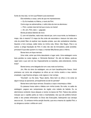 fundo do meu baú, no livro que Robert Louis escreveu!
Ele endireitou o corpo, certo de que me impressionara:
— Eu fui imediato no Walrus, o navio de Flint.
Como ergui as sobrancelhas, o velho lobo-do-mar se aborreceu:
— Flint, o pirata mais terrível que cruzou os mares!
— Ah, sim, Flint, claro — gaguejei.
Bones já estava falando de novo:
E, com mil tubarões, nada mais natural que, com a sua morte, eu herdasse o
mapa, não é mesmo? O mapa da ilha onde ele escondera o tesouro de toda uma
vida de pirata! Mas vá explicar isso àqueles piratas, que são verdadeiros tubarões.
Quando o livro começa, estão todos na minha cola, Silver, Cão Negro, Pew e os
outros: a antiga tripulação de Flint. E eles não são de brincadeira, pode acreditar,
princesa! O que eles querem é o mapa, e mandar Billy Bones para o inferno.
Bones teve um tique nervoso.
Uma noite, achei que tinha descoberto o lugar certo. Uma estalagem numa
baía perdida na costa inglesa, a “Almirante Benbow”. Do alto da falésia, pode-se
vigiar tudo o que vem do mar. Especialmente os tubarões, está entendendo, minha
linda?
Bones tomou uma talagada de rum e seu rosto se iluminou.
Jim, filho do dono da estalagem, era um bom bacalhauzinho fresco. Você
precisava ver como ele arregalava os olhos ao ver minha cicatriz e meu rabicho
ensebado. Logo ficamos amigos, e ele vigiava o mar comigo.
"Grumete", eu lhe dizia, "fique atento. Abra bem os olhos e me avise se
algum marujo se aproximar, principalmente se ele for perneta!"
Bones teve outro tique nervoso. Esvaziou o copo e recomeçou a falar:
Eu passava horas sobre a falésia com minha luneta. De noite, no salão da
estalagem, pagava aos camponeses da região uma rodada de bebida. Eu os
aterrorizava contando meus ataques a navios na época de Flint. Falava dos pobres
marujos que o capitão partia ao meio a machadadas; dos que ele preferia torturar
antes e dos piratas enforcados na Doca das Execuções, balançando sua carcaça
seca ao sol... Eu entoava minha canção favorita, que era a mesma do capitão Flint, e
os obrigava a cantar o refrão em coro!
 