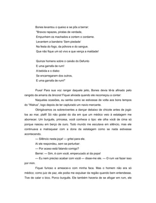 Bones levantou o queixo e se pôs a berrar:
"Bravos rapazes, piratas de verdade,
Empunhem os machados e cortem o cordame.
Levantem a bandeira ‘Sem piedade‘
Na festa do fogo, da pólvora e do sangue.
Que não fique um só vivo e que vença a maldade!
Quinze homens sobre o caixão do Defunto
E uma garrafa de rum!
A bebida e o diabo
Se encarregaram dos outros,
E uma garrafa de rum!"
Puxa! Para sua voz ranger daquele jeito, Bones devia tê-la afinado pelo
rangido da amarra da âncora! Fiquei aliviada quando ele recomeçou a contar:
Naquelas ocasiões, eu sentia como se estivesse de volta aos bons tempos
do “Walrus”, logo depois de ter capturado um navio mercante.
Obrigávamos os sobreviventes a dançar debaixo de chicote antes de jogá-
los ao mar, plaft! Só não gostei do dia em que um médico veio à estalagem me
aborrecer. Um burguês, princesa, você conhece o tipo: ele olha você de cima só
porque nasceu em berço de ouro. Todo mundo me escutava em silêncio, mas ele
continuava a matraquear com a dona da estalagem como se nada estivesse
acontecendo.
— Silêncio nesta joça! — gritei para ele.
Aí ele respondeu, sem se perturbar:
— Por acaso está falando comigo?
Berrei: — Sim, é com você, emperucado aí da popa!
— Eu nem preciso acabar com você — disse-me ele. — O rum vai fazer isso
por mim.
Fiquei furioso e ameacei-o com minha faca. Mas o homem não era só
médico; como juiz de paz, ele podia me expulsar da região quando bem entendesse.
Tive de calar o bico. Porco burguês. Ele também haveria de se afogar em rum, ele
 