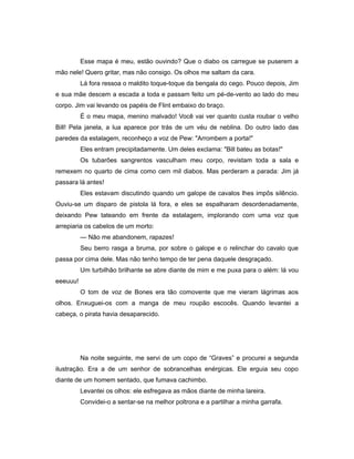 Esse mapa é meu, estão ouvindo? Que o diabo os carregue se puserem a
mão nele! Quero gritar, mas não consigo. Os olhos me saltam da cara.
Lá fora ressoa o maldito toque-toque da bengala do cego. Pouco depois, Jim
e sua mãe descem a escada a toda e passam feito um pé-de-vento ao lado do meu
corpo. Jim vai levando os papéis de Flint embaixo do braço.
É o meu mapa, menino malvado! Você vai ver quanto custa roubar o velho
Bill! Pela janela, a lua aparece por trás de um véu de neblina. Do outro lado das
paredes da estalagem, reconheço a voz de Pew: "Arrombem a porta!"
Eles entram precipitadamente. Um deles exclama: "Bill bateu as botas!"
Os tubarões sangrentos vasculham meu corpo, revistam toda a sala e
remexem no quarto de cima como cem mil diabos. Mas perderam a parada: Jim já
passara lá antes!
Eles estavam discutindo quando um galope de cavalos lhes impôs silêncio.
Ouviu-se um disparo de pistola lá fora, e eles se espalharam desordenadamente,
deixando Pew tateando em frente da estalagem, implorando com uma voz que
arrepiaria os cabelos de um morto:
— Não me abandonem, rapazes!
Seu berro rasga a bruma, por sobre o galope e o relinchar do cavalo que
passa por cima dele. Mas não tenho tempo de ter pena daquele desgraçado.
Um turbilhão brilhante se abre diante de mim e me puxa para o além: lá vou
eeeuuu!
O tom de voz de Bones era tão comovente que me vieram lágrimas aos
olhos. Enxuguei-os com a manga de meu roupão escocês. Quando levantei a
cabeça, o pirata havia desaparecido.
Na noite seguinte, me servi de um copo de “Graves” e procurei a segunda
ilustração. Era a de um senhor de sobrancelhas enérgicas. Ele erguia seu copo
diante de um homem sentado, que fumava cachimbo.
Levantei os olhos: ele esfregava as mãos diante de minha lareira.
Convidei-o a sentar-se na melhor poltrona e a partilhar a minha garrafa.
 