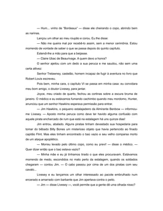 — Hum... vinho de “Bordeaux” — disse ele cheirando o copo, abrindo bem
as narinas.
Lançou um olhar ao meu roupão e corou. Eu lhe disse:
— Não me queira mal por recebê-lo assim, sem a menor cerimônia. Estou
morrendo de vontade de saber o que se passa depois do quinto capítulo.
Estendi-lhe a mão para que a beijasse.
— Claire Ubac de Beaurivage. A quem devo a honra?
O senhor ajeitou com um dedo a sua peruca e me saudou, não sem uma
certa altivez:
Senhor Trelawney, castelão, homem incapaz de fugir à aventura no livro que
Robert Louis escreveu.
Pois bem, minha cara, o capítulo VI se passa em minha casa: eu convidara
meu bom amigo, o doutor Livesey, para jantar.
Joyce, meu criado de quarto, fechou as cortinas sobre a escura bruma de
janeiro. O médico e eu estávamos fumando cachimbo quando meu mordomo, Hunter,
anunciou que um senhor Hawkins esperava permissão para entrar.
— Jim Hawkins, o pequeno estalajadeiro da Almirante Benbow — informou-
me Livesey. — Aposto minha peruca como deve ter havido alguma confusão com
aquele pirata encharcado de rum que está na estalagem há uns quinze dias!
Jim entrou, abalado. Alguns piratas tinham devastado sua hospedaria para
tomar do bêbado Billy Bones um misterioso objeto que havia pertencido ao finado
capitão Flint. Mas eles tinham encontrado o baú vazio e seu velho comparsa morto
de um ataque apoplético.
— Morreu levado pelo último copo, como eu previ! — disse o médico. —
Quer dizer então que o baú estava vazio?
— Minha mãe e eu já tínhamos tirado o que eles procuravam. Estávamos
morrendo de medo, escondidos no mato perto da estalagem, quando os soldados
chegaram — contou Jim. — O cabo passou por cima de um dos piratas com seu
cavalo...
Livesey e eu lançamos um olhar interessado ao pacote embrulhado num
encerado e amarrado com barbante que Jim apertava contra o peito.
— Jim — disse Livesey —, você permite que a gente dê uma olhada nisso?
 