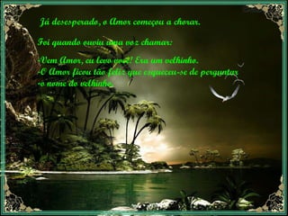Já desesperado, o Amor começou a chorar.  Foi quando ouviu uma voz chamar: Vem Amor, eu levo você! Era um velhinho.  O Amor ficou tão feliz que esqueceu-se de perguntar  o nome do velhinho.  