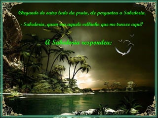 Chegando do outro lado da praia, ele perguntou a Sabedoria. - Sabedoria, quem era aquele velhinho que me trouxe aqui? A Sabedoria respondeu: 