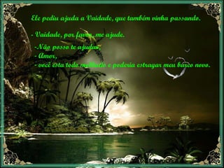 Ele pediu ajuda a Vaidade, que também vinha passando. - Vaidade, por favor, me ajude. Não posso te ajudar, Amor, você esta todo molhado e poderia estragar meu barco novo. 
