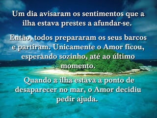www.tonterias.com Um dia avisaram os sentimentos que a ilha estava prestes a afundar-se.  Então, todos prepararam os seus barcos e partiram. Unicamente o Amor ficou, esperando sozinho, até ao último momento. Quando a ilha estava a ponto de desaparecer no mar, o Amor decidiu pedir ajuda.  