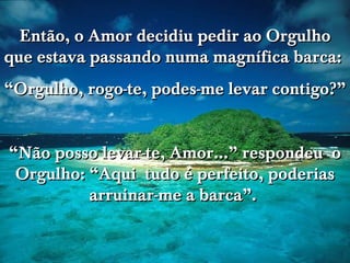 www.tonterias.com Então, o Amor decidiu pedir ao Orgulho que estava passando numa magnífica barca:  “ Orgulho, rogo-te, podes-me levar contigo?” “ Não posso levar-te, Amor...” respondeu  o Orgulho: “Aqui  tudo é perfeito, poderias arruinar-me a barca”.  