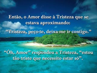 www.tonterias.com Então, o Amor disse à Tristeza que se estava aproximando:  “ Tristeza, peço-te, deixa-me ir contigo.” “ Óh, Amor” respondeu a Tristeza, “estou tão triste que necessito estar só”.  