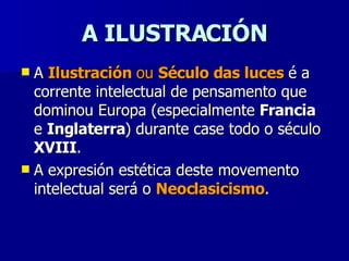 A ILUSTRACIÓN A  Ilustración  ou  Século das luces  é a corrente intelectual de pensamento que dominou Europa (especialmente  Francia  e  Inglaterra ) durante case todo o século  XVIII . A expresión estética deste movemento intelectual será o  Neoclasicismo .  