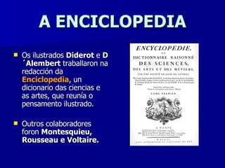 A ENCICLOPEDIA Os ilustrados  Diderot  e  D´Alembert  traballaron na redacción da  Enciclopedia , un dicionario das ciencias e as artes, que reunía o pensamento ilustrado. Outros colaboradores foron  Montesquieu, Rousseau e Voltaire. 