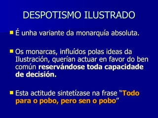DESPOTISMO ILUSTRADO É unha variante da monarquía absoluta. Os monarcas, influídos polas ideas da Ilustración, querían actuar en favor do ben común  reservándose toda capacidade de decisión. Esta actitude sintetízase na frase “ Todo para o pobo, pero sen o pobo ” 