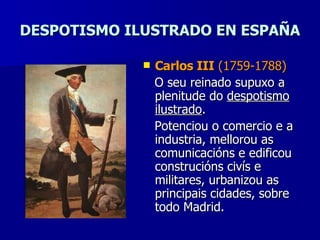 DESPOTISMO ILUSTRADO EN ESPAÑA Carlos III  (1759-1788) O seu reinado supuxo a plenitude do  despotismo   ilustrado . Potenciou o comercio e a industria, mellorou as comunicacións e edificou construcións civís e militares, urbanizou as principais cidades, sobre todo Madrid. 