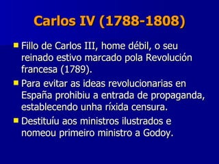 Carlos IV (1788-1808) Fillo de Carlos III, home débil, o seu reinado estivo marcado pola Revolución francesa (1789). Para evitar as ideas revolucionarias en España prohibiu a entrada de propaganda, establecendo unha ríxida censura.  Destituíu aos ministros ilustrados e nomeou primeiro ministro a Godoy. 
