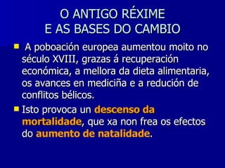 O ANTIGO RÉXIME  E AS BASES DO CAMBIO A poboación europea aumentou moito no século XVIII, grazas á recuperación económica, a mellora da dieta alimentaria, os avances en mediciña e a redución de conflitos bélicos. Isto provoca un  descenso da mortalidade , que xa non frea os efectos do  aumento de natalidade . 