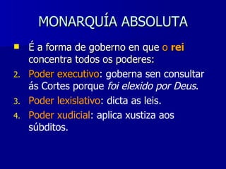 MONARQUÍA ABSOLUTA É a forma de goberno en que  o  rei   concentra todos os poderes: Poder executivo :  goberna sen consultar ás Cortes porque  foi elexido por Deus . Poder lexislativo : dicta as leis. Poder xudicial : aplica xustiza aos súbditos. 