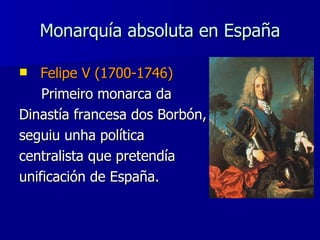 Monarquía absoluta en España Felipe V (1700-1746) Primeiro monarca da  Dinastía francesa dos Borbón,  seguiu unha política  centralista que pretendía  unificación de España. 