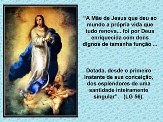( 
“A Mãe de Jesus que deu ao 
mundo a própria vida que 
tudo renova... foi por Deus 
enriquecida com dons 
dignos de tamanha função ... 
Dotada, desde o primeiro 
instante de sua conceição, 
dos esplendores de uma 
santidade inteiramente 
singular”. (LG 56). 
 