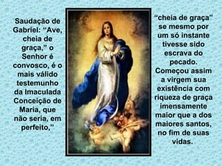 . 
Saudação de 
Gabriel: “Ave, 
cheia de 
graça,” o 
Senhor é 
convosco, é o 
mais válido 
testemunho 
da Imaculada 
Conceição de 
Maria, que 
não seria, em 
perfeito,” 
“cheia de graça” 
se mesmo por 
um só instante 
tivesse sido 
escrava do 
pecado. 
Começou assim 
a virgem sua 
existência com 
riqueza de graça 
imensamente 
maior que a dos 
maiores santos, 
no fim de suas 
vidas. 
 