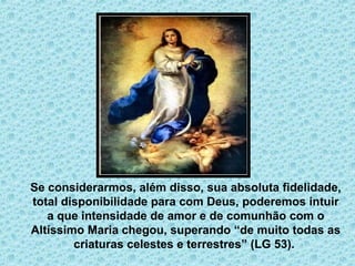 . 
Se considerarmos, além disso, sua absoluta fidelidade, 
total disponibilidade para com Deus, poderemos intuir 
a que intensidade de amor e de comunhão com o 
Altíssimo Maria chegou, superando “de muito todas as 
criaturas celestes e terrestres” (LG 53). 
 