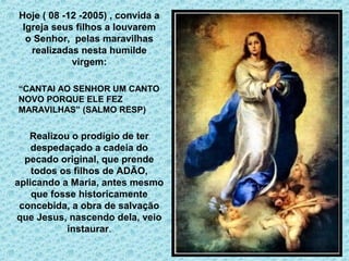 Hoje ( 08 -12 -2005) , convida a 
Igreja seus filhos a louvarem 
o Senhor, pelas maravilhas 
realizadas nesta humilde 
virgem: 
“CANTAI AO SENHOR UM CANTO 
NOVO PORQUE ELE FEZ 
MARAVILHAS” (SALMO RESP) 
Realizou o prodígio de ter 
despedaçado a cadeia do 
pecado original, que prende 
todos os filhos de ADÃO, 
aplicando a Maria, antes mesmo 
que fosse historicamente 
concebida, a obra de salvação 
que Jesus, nascendo dela, veio 
instaurar. 
 