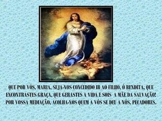 QUE POR VÓS, MARIA, SEJA-NOS CONCEDIDO IR AO FILHO, Ó BENDITA, QUE 
ENCONTRASTES GRAÇA, QUE GERASTES A VIDA E SOIS A MÃE DA SALVAÇÃO! 
POR VOSSA MEDIAÇÃO, ACOLHA-NOS QUEM A VÓS SE DEU A NÓS, PECADORES. 
 