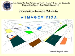 A  I M A G E M  F I X A Universidade Católica Portuguesa Mestrado em Ciências da Educação Especialização em Informática Educacional Concepção de Materiais Multimédia Mestranda: Eugénia Lacerda 