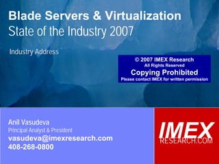 © 2007 IMEX Research
                                                                              All Rights Reserved

Blade Servers & Virtualization                                              Copying Prohibited




State of the Industry 2007
Industry Address
                                                      © 2007 IMEX Research
                                                           All Rights Reserved
                                                    Copying Prohibited
                                                Please contact IMEX for written permission




Anil Vasudeva
Principal Analyst & President
vasudeva@imexresearch.com                                        IMEX
                                                                  RESEARCH.COM
408-268-0800
 ©2003-2007 IMEX Research All rights Reserved
 