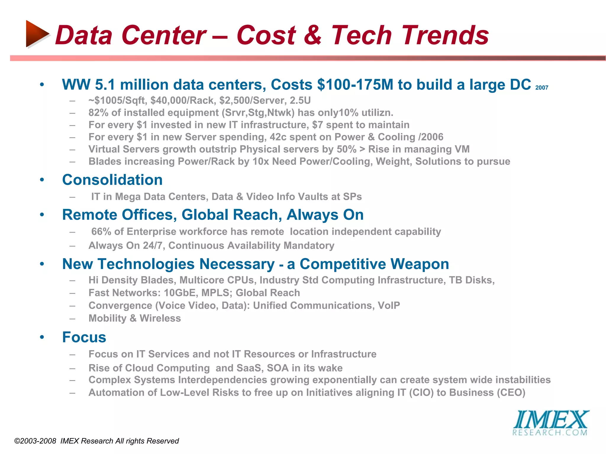 Data Center – Cost & Tech Trends
      •     WW 5.1 million data centers, Costs $100-175M to build a large DC                               2007

              –    ~$1005/Sqft, $40,000/Rack, $2,500/Server, 2.5U
              –    82% of installed equipment (Srvr,Stg,Ntwk) has only10% utilizn.
              –    For every $1 invested in new IT infrastructure, $7 spent to maintain
              –    For every $1 in new Server spending, 42c spent on Power & Cooling /2006
              –    Virtual Servers growth outstrip Physical servers by 50% > Rise in managing VM
              –    Blades increasing Power/Rack by 10x Need Power/Cooling, Weight, Solutions to pursue
      •     Consolidation
              –     IT in Mega Data Centers, Data & Video Info Vaults at SPs
      •     Remote Offices, Global Reach, Always On
              –    66% of Enterprise workforce has remote location independent capability
              –    Always On 24/7, Continuous Availability Mandatory
      •     New Technologies Necessary - a Competitive Weapon
              –    Hi Density Blades, Multicore CPUs, Industry Std Computing Infrastructure, TB Disks,
              –    Fast Networks: 10GbE, MPLS; Global Reach
              –    Convergence (Voice Video, Data): Unified Communications, VoIP
              –    Mobility & Wireless

      •     Focus
              –    Focus on IT Services and not IT Resources or Infrastructure
              –    Rise of Cloud Computing and SaaS, SOA in its wake
              –    Complex Systems Interdependencies growing exponentially can create system wide instabilities
              –    Automation of Low-Level Risks to free up on Initiatives aligning IT (CIO) to Business (CEO)



©2003-2008 IMEX Research All rights Reserved
 