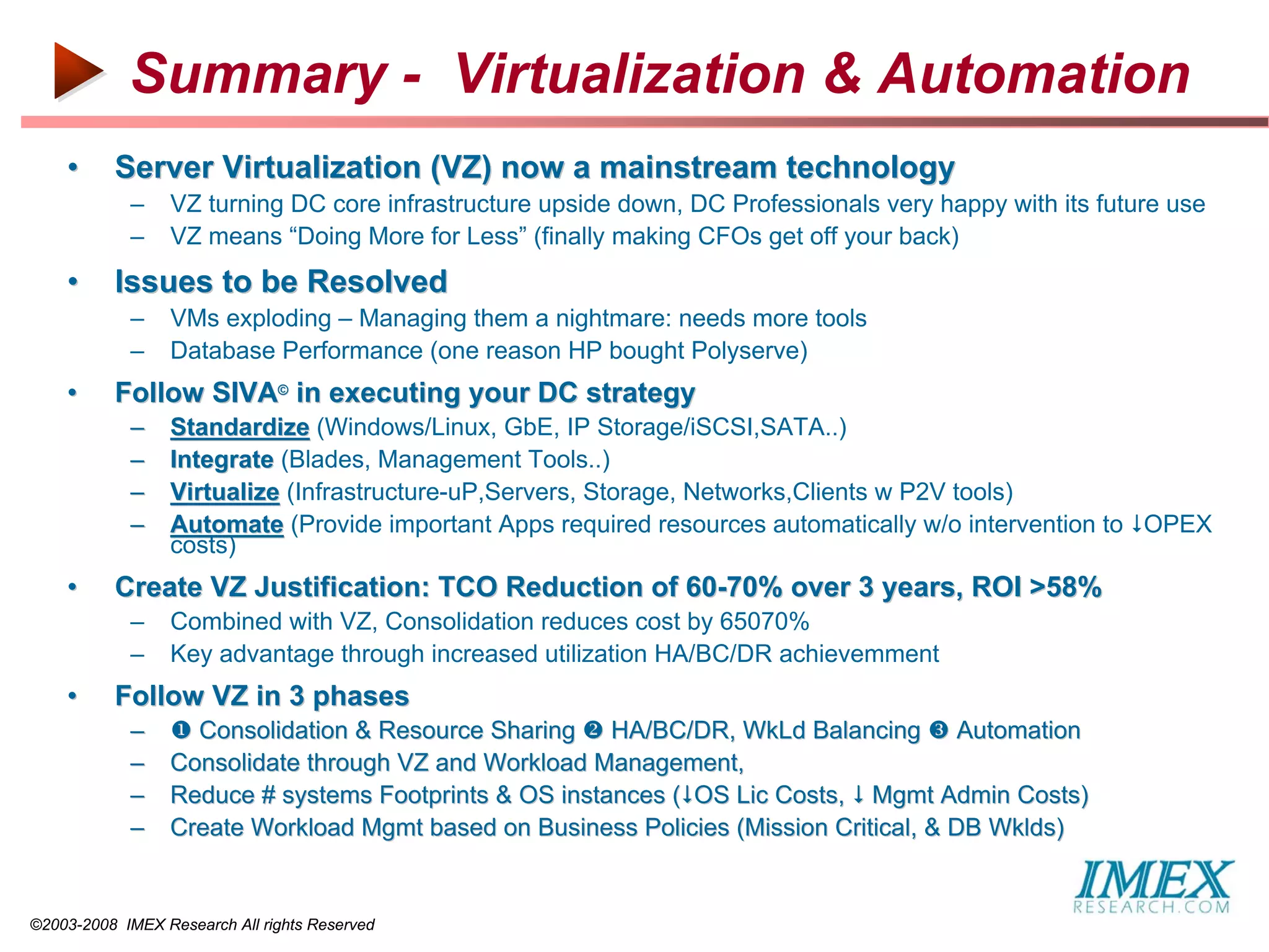 Summary - Virtualization & Automation
    •     Server Virtualization (VZ) now a mainstream technology
            –    VZ turning DC core infrastructure upside down, DC Professionals very happy with its future use
            –    VZ means “Doing More for Less” (finally making CFOs get off your back)
    •     Issues to be Resolved
            –    VMs exploding – Managing them a nightmare: needs more tools
            –    Database Performance (one reason HP bought Polyserve)
    •     Follow SIVA© in executing your DC strategy
            –    Standardize (Windows/Linux, GbE, IP Storage/iSCSI,SATA..)
            –    Integrate (Blades, Management Tools..)
            –    Virtualize (Infrastructure-uP,Servers, Storage, Networks,Clients w P2V tools)
            –    Automate (Provide important Apps required resources automatically w/o intervention to OPEX
                 costs)
    •     Create VZ Justification: TCO Reduction of 60-70% over 3 years, ROI >58%
            –    Combined with VZ, Consolidation reduces cost by 65070%
            –    Key advantage through increased utilization HA/BC/DR achievemment
    •     Follow VZ in 3 phases
            –     Consolidation & Resource Sharing  HA/BC/DR, WkLd Balancing  Automation
            –    Consolidate through VZ and Workload Management,
            –    Reduce # systems Footprints & OS instances (OS Lic Costs,  Mgmt Admin Costs)
            –    Create Workload Mgmt based on Business Policies (Mission Critical, & DB Wklds)


©2003-2008 IMEX Research All rights Reserved
 
