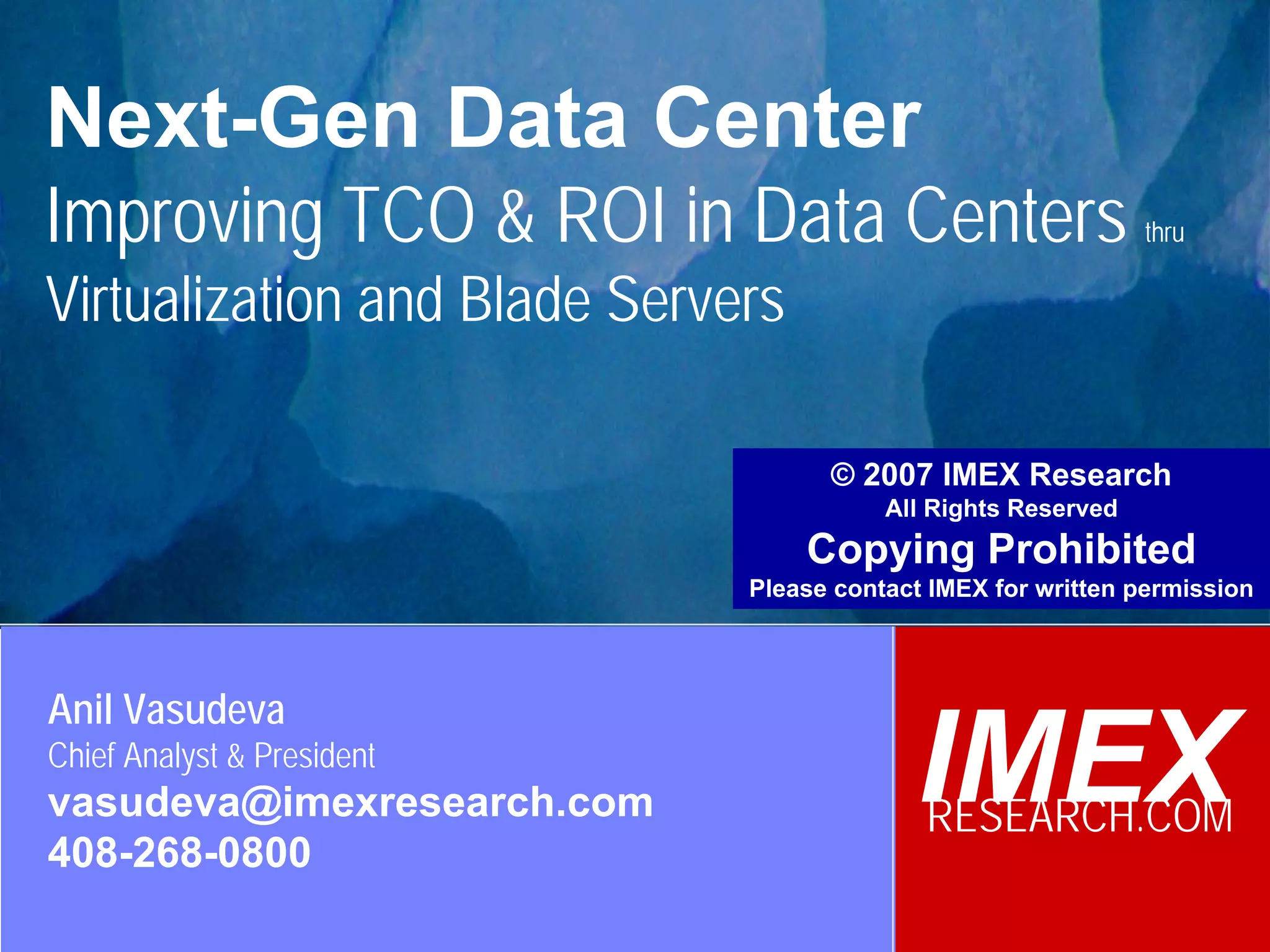 Next-Gen Data Center
 Improving TCO & ROI in Data Centers                                            thru

 Virtualization and Blade Servers

                                                     © 2007 IMEX Research
                                                          All Rights Reserved
                                                   Copying Prohibited
                                               Please contact IMEX for written permission




  Anil Vasudeva
  Chief Analyst & President
  vasudeva@imexresearch.com                                 IMEX
                                                             RESEARCH.COM
  408-268-0800
©2003-2008 IMEX Research All rights Reserved
 