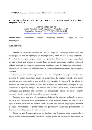 1. TEMA: 6. Regulação, Comercialização, Meio Ambiente e Sustentabilidade
A IMPLANTAÇÃO DE UM PARQUE EÓLICO E A DESCOBERTA DE SÍTIOS
ARQUEOLÓGICOS
Almir do Carmo Bezerra
Diretor-Presidente / ANX Engenharia e Arqueologia LTDA
Rua Antônio Curado, nº937, CEP: 50730-180, Recife-PE
anx@anxengearq.com.br , arqueologia@anxengearq.com.br
Palavras-chave: Licenciamento Ambiental, Arqueologia Preventiva, Resgate de Sítios
Arqueológicos.
INTRODUÇÃO
Durante um diagnóstico realizado em 2014 a equipe de Arqueologia entrou cinco sítios
arqueológicos na área de implantação de um parque eólico, então em 2016 a ANX Engenharia e
Arqueologia foi a responsável pelo resgate desse patrimônio. Portanto, esta pesquisa arqueológica
tem sido norteada pelo objetivo de resgatar dados do registro arqueológico, artefatos, vestígios de
atividade antrópica em contextos deposicionais específicos (área de dunas) que possibilitasse a
construção de um quadro de referência quanto as ocupações humanas em termos espaço-temporais
e culturais.
Portanto, a atividade de campo realizada na área correspondente ao empreendimento eólico,
na forma de resgate arqueológico auxiliou na compreensão da ocupação pretérita nesse espaço
geoambiental que compreende a zona rural do atual município de Itarema-CE. As informações
adquiridas no estudo puderam indicar quais eram as formas de sobrevivência, estratégias de ação,
comunicação e expressão antrópica em períodos bem recuados. Assim como, estabelecer marcos
cronológicos que poderiam estar associados aos remanescentes culturais dos índios Tremembé
atualmente situados no povoado de Almofala no mesmo município.
Pesquisas como esta tem sido alavancadas devido ao licenciamento ambiental em parques
eólicos, já que com o advento de grandes obras no Brasil, sobretudo, voltadas ao setor elétrico na
região Nordeste, observa-se um completo quadro evolutivo das pesquisas arqueológicas executadas
na região. Anteriormente, a grande maioria dos pesquisadores dedicava-se primordialmente ao
desenvolvimento de pesquisas de cunho acadêmico.
Dentre os tipos de empreendimentos no Brasil que mais demandam sessas pesquisas são os
parques eólicos e consequentemente associados a energia gerada por eles estão os licenciamento das
 