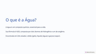 O que é a Água?
A água é um composto químico, essencial para a vida.
Sua fórmula é H2O, composta por dois átomos de hidrogênio e um de oxigênio.
Encontrada em três estados: sólido (gelo), líquido (água) e gasoso (vapor).
 