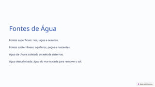 Fontes de Água
Fontes superficiais: rios, lagos e oceanos.
Fontes subterrâneas: aquíferos, poços e nascentes.
Água da chuva: coletada através de cisternas.
Água dessalinizada: água do mar tratada para remover o sal.
 