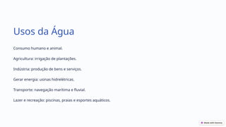 Usos da Água
Consumo humano e animal.
Agricultura: irrigação de plantações.
Indústria: produção de bens e serviços.
Gerar energia: usinas hidrelétricas.
Transporte: navegação marítima e fluvial.
Lazer e recreação: piscinas, praias e esportes aquáticos.
 
