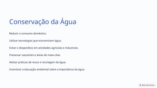 Conservação da Água
Reduzir o consumo doméstico.
Utilizar tecnologias que economizem água.
Evitar o desperdício em atividades agrícolas e industriais.
Preservar nascentes e áreas de mata ciliar.
Adotar práticas de reuso e reciclagem da água.
Incentivar a educação ambiental sobre a importância da água.
 