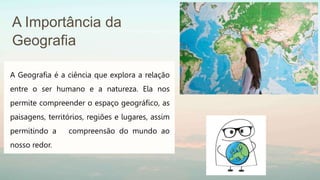 A Importância da
Geografia
A Geografia é a ciência que explora a relação
entre o ser humano e a natureza. Ela nos
permite compreender o espaço geográfico, as
paisagens, territórios, regiões e lugares, assim
permitindo a compreensão do mundo ao
nosso redor.
 