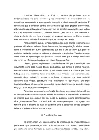 Conforme Alves (2007, p. 136), no trabalho do professor com a
Psicomotricidade ele deve assumir o papel de facilitador do desenvolvimento da
capacidade de aprender e não somente transmitir conhecimentos já existentes. É
necessário que o professor permita que a criança faça suas próprias descobertas,
estimulando-os e utilizando atividades em que se trabalhe plenamente, com todo o
corpo. O material de trabalho do professor é o aluno, ele nunca poderá se esquecer
disso, portanto, não se deve preocupar em preparar apenas o ambiente escolar,
mas também a si mesmo. É necessário que ele conheça seu aluno.
Para a mesma autora, a Psicomotricidade é uma grande ferramenta que
pode ser utilizada em todas as áreas de estudo sobre a organização afetiva, motora,
social e intelectual do aluno, considerando que ele é um ser ativo que pode se
conhecer cada dia mais e se adaptar a situações e ambientes. Valoriza o toque
como forma de aproximação das pessoas e auxilia para que a criança conheça o
seu corpo em diferentes situações, com diferentes sensações.
Assim, quando o professor conscientizar-se de que a educação pelo
movimento é uma peça mestra da área pedagógica, que permite à criança resolver,
mais facilmente os problemas atuais de sua escolaridade e a prepara, por outro
lado, para a sua existência futura de adulto, essa atividade não ficará mais para
segundo plano, sobretudo porque o professor constatará que esse material
educativo não verbal, constituído pelo movimento é, por vezes, um meio
insubstituível para afirmar certas percepções, desenvolver formas de atenção, pondo
em jogo certos aspectos da inteligência.
Portanto, o pedagogo tem a função de orientar o professor da importância
da utilidade da Psicomotricidade na escola, motivando-o e despertando o interesse
do mesmo, para que ajudem aos que estão no processo ensino-aprendizagem a
alcançar o sucesso. Essa conscientização não serve apenas para o pedagogo, mas
também para o sistema do qual ele participa, pois o pedagogo precisa desejar o
trabalho e o sistema deixar que ele o faça.
6. Considerações finais
Ao empreender um estudo acerca da importância da Psicomotricidade
percebe-se que preocupação com a individualidade dos alunos, preocupa-se
principalmente com a formação de sujeitos autônomos. Nesse sentido, é importante
 