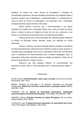 trabalhar, na maioria das vezes através de brincadeiras e situações de
aprendizagens prazerosas, diversas atividades psicomotoras que englobam desde o
esquema corporal, cuja a lateralidade, a proprioceptividade e o conhecimento do
corpo se aliam às formas de organização e de expressão, até à motricidade,
percepção sensorial, figura de fundo, entre outras.
Dessa maneira, conclui-se que a Psicomotricidade é de grande
importância no trabalho com a Educação Infantil, pois, a partir do estudo do próprio
corpo, a criança se situa em relação ao mundo em que vive, orienta-se e, aos
poucos, vai conhecendo-se para desenvolver sua própria personalidade.
Pode-se afirmar que a Psicomotricidade tem realmente grande relevância
no âmbito da Educação Infantil, devendo, porém, ser discutida em outras
dimensões.
Contudo, conforme a pesquisa realizada pode-se constatar a importância
da Psicomotricidade para o desenvolvimento cognitivo e todos os outros aspectos. O
resultado dessa investigação aponta que os educadores infantis têm conhecimento
sobre a importância da Psicomotricidade para o trabalho pedagógico. Mas, os
educadores, ainda estão reticentes quanto ao trabalho consistente e diário com os
alunos na faixa etária de 4 meses a 5 anos.
Espera-se que esta pesquisa colabore na conscientização dos
educadores infantis sobre a Psicomotricidade para o desenvolvimento integral do
aluno.
7. Referências
ALVES, Fátima. Psicomotricidade: corpo, ação e emoção. 38 ed. Rio de Janeiro:
Wak Editora, 2007. 164 p.
BRASIL. Ministério da Educação e do Desporto. Secretaria de Educação
Fundamental. Referencial curricular nacional para a educação infantil. Brasília:
MEC/SEF, 1998.
FONSECA, Vítor da. Manual de observação psicomotora: significação
psiconeurológica dos fatores psicomotores. Porto Alegre: Artes Médicas, 1995.
HOUAISS, Antônio. Dicionário Houaiss da Língua Portuguesa. Rio de Janeiro.
Editora Objetiva, 2001. 2925 p.
LE BOULCH, Jean. O desenvolvimento psicomotor: do nascimento aos 6 anos.
78 ed. Porto Alegre: Artes Médicas, 1982. 220 p.
 