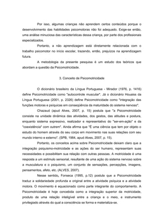 Por isso, algumas crianças não aprendem certos conteúdos porque o
desenvolvimento das habilidades psicomotoras não foi adequado. Exige-se então,
uma análise minuciosa das características dessa criança, por parte dos profissionais
especializados.
Portanto, a não aprendizagem está diretamente relacionada com o
trabalho psicomotor no início escolar, trazendo, então, prejuízos na aprendizagem
futura.
A metodologia da presente pesquisa é um estudo dos teóricos que
abordam a questão da Psicomotricidade.
3. Conceito de Psicomotricidade
O dicionário brasileiro da Língua Portuguesa - Mirador (1976, p. 1416)
define Psicomotricidade como "autocontrole muscular". Já o dicionário Houaiss da
Língua Portuguesa (2001, p. 2326) define Psicomotricidade como "integração das
funções motoras e psíquicas em conseqüência da maturidade do sistema nervoso".
Chazaud (apud Alves, 2007, p. 15) postula que "a Psicomotricidade
consiste na unidade dinâmica das atividades, dos gestos, das atitudes e postura,
enquanto sistema expressivo, realizador e representativo do "ser-em-ação" e da
"coexistência" com outrem". Ainda afirma que "É uma ciência que tem por objeto o
estudo do homem através do seu corpo em movimento nas suas relações com seu
mundo interno e externo". (SPB, 1984, apud Alves, 2007, p. 15).
Portanto, os conceitos acima sobre Psicomotricidade deixam claro que a
integração psiquismo-motricidade e as ações do ser humano, representam suas
necessidades e possibilitam sua relação com outras pessoas. A motricidade é uma
resposta a um estímulo sensorial, resultante de uma ação do sistema nervoso sobre
a musculatura e o psiquismo, um conjunto de sensações, percepções, imagens,
pensamentos, afeto, etc. (ALVES, 2007).
Nesse sentido, Fonseca (1995, p.12) postula que a Psicomotricidade
traduz a solidariedade profunda e original entre a atividade psíquica e a atividade
motora. O movimento é equacionado como parte integrante do comportamento. A
Psicomotricidade é hoje concebida como a integração superior da motricidade,
produto de uma relação inteligível entre a criança e o meio, e instrumento
privilegiado através do qual a consciência se forma e materializa-se.
 