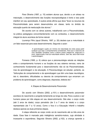 Para Oliveira (1997, p. 15) existem alunos que, devido a um atraso na
maturação, o desenvolvimento das funções neuropsicológicas é lento e isso pode
interferir em seu aprendizado. A autora ainda afirma que deve "levar os recursos da
Psicomotricidade para serem desenvolvidos em classe, tanto no âmbito da
educação quanto da reeducação dos alunos."
De acordo com os vários autores, trabalhando com a Psicomotricidade,
na prática pedagógica concomitantemente com os conteúdos, o desenvolvimento
integral do aluno acontece de forma natural.
Lourenço Filho (apud Oliveira, 1997, p. 20) declara que a maturidade é
um fator essencial para esse desenvolvimento. Segundo o autor:
A aprendizagem supõe um mínimo de maturidade de onde possa partir
qualquer que seja o comportamento considerado. Para que o exercício de
uma atividade complexa como a leitura possa integrar-se, exigir-se-á a
priori, determinado nível de maturidade anterior. Sem ele, será inútil iniciar
a aprendizagem.
Fonseca (1995, p. 6) coloca que a psiconeurologia estuda as relações
entre o comportamento humano e as funções do seu sistema nervoso, ramo de
conhecimento fundamental para o desenvolvimento não só da Psicomotricidade,
mas da aprendizagem e da educação. A Psiconeurologia vai estudar, portanto, as
"disfunções de comportamento e de aprendizagem que têm uma base neurológica,
isto é, desordens, dificuldades ou desvios de comportamento que encerram um
problema de aprendizagem, como diagnosia, dispraxias, dislexia etc."
4. Etapas do Desenvolvimento Psicomotor
De acordo com Oliveira (2002, p.101) o desenvolvimento psicomotor
acontece do nascimento e progride lentamente ao longo da vida. Para a autora o ser
humano passa por três etapas em seu desenvolvimento. São elas: o corpo vivido
(até 3 anos de idade); corpo percebido (de 3 a 7 anos de idade) e o corpo
representado (de 7 a 12 anos). Como o foco é a Educação Infantil o trabalho
destaca apenas as duas primeiras etapas.
A etapa referente ao corpo vivido vai do nascimento até os três anos de
idade. Essa fase é marcada pela inteligência sensório-motora, cuja atividade é
incessante e espontânea. Segundo Oliveira (2002, p.102), a criança aprende a
 