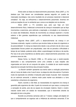 Ainda sobre as fases do desenvolvimento psicomotor, Alves (2007, p. 31)
destaca que "não devem ser consideradas apenas segundo um quadro de
maturação neurológica, mas como resultado de um processo reacional e relacional
complexo”. Ou seja, ao enfocarmos o desenvolvimento psicomotor, levamos em
conta as reações do ser no ambiente que o cerca e as relações com os demais.
Alves (2007, p. 17) considera que, para que haja um bom
desenvolvimento físico, intelectual e emocional da criança é necessário que se faça
movimentos e exercícios, pois estimula a respiração, a circulação e os músculos e
os ossos são fortalecidos. Através de movimentos as crianças exploram o mundo
exterior e têm grandes experiências que contribuirão no seu desenvolvimento
intelectual.
Segundo Alves (2007, p.87) o desenvolvimento da criança é um
"processo ordenado, regular e contínuo que envolve todas as áreas do organismo e
da personalidade". A criança se desenvolve desde o seu primeiro dia de vida e suas
capacidades futuras podem ser prejudicadas, caso não se perceba a dificuldade a
tempo de ser tratada, podendo ainda, afetar a aprendizagem da leitura e da escrita.
Por isso é de suma importância se atentar para o desenvolvimento psicomotor, nos
primeiros anos de vida.
Dessa forma, Le Boulch (1982, p. 37) pontua que o recém-nascido
desenvolve o seu comportamento como uma unidade e suas reações são
organizadas em torno de um conjunto de ações. A unidade do ser recém-nascido
depende da evolução harmônica das principais funções.
Le Boulch também apresenta sua teoria sobre a evolução psicomotora
até os 3 anos de idade e dos 3 aos 6 anos: na etapa da vida intra-uterina: O primeiro
modo de expressão do embrião é traduzido pela função muscular. Sem necessitar
de um estímulo sensorial, o sistema motor pode manter sua atividade e o tono
caracteriza o dinamismo do organismo.
Assim, durante a vida fetal, as necessidades do organismo da criança é
garantido pelo organismo da mãe. A partir do momento em que nasce, a criança tem
a sensação de perda, pois ela se separa da circulação materna. Assim o recém-
nascido oscila entre um estado de necessidade, que é transmitido através da
elevação do tono e de gritos.
Durante as primeiras semanas (até os 7 meses): estágio pré-objetal em
que o comportamento se organiza sob a influência de estímulos sensoriais. É de
 