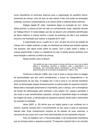 suma importância os estímulos externos para a organização do equilíbrio tônico-
emocional da criança, uma vez que na vida uterina o feto vivia todas as sensações
cutâneas, sonoras e proprioceptivas e ao nascer sente a carência desse estímulo.
Estágio objetal (8° mês): importante etapa na evolução do "eu". Antes
desse período, a criança só tem da mãe um conhecimento vivido, adquirido através
do "diálogo tônico". E neste estágio que ela vai adquirir uma verdadeira identificação
da figura materna, a criança sentirá o prazer da presença da mãe e sua ausência
provoca uma frustração que explica "a angústia do 8° mês".
A organização do eu, a partir do 2° ano: vai girar em torno da relação da
criança com o objeto material, ou seja, os interesses da criança que recaíam apenas
nas pessoas, vão agora incidir sobre as coisas. Com a ação sobre o objeto, a
criança experimentar o peso e a resistência do real. O adulto deverá contribuir com
essa situação e valorizar os êxitos da criança.
Nesse sentido, para Le Bouch:
Na medida em que o meio ajuda a criança a afirmar-se como uma unidade
afetiva e expressiva, favorece o equilíbrio entre o espontâneo e o
controlado, sua motricidade global coordenada e rítmica traduz o bom
desenvolvimento de sua função de ajustamento. (1982, p. 85)
Conforme Le Boulch (1982), dos 3 aos 6 anos a criança entra no estágio
da personalidade que tem como característica, a busca da independência e do
enriquecimento de seu Ego. O estágio dos 3 aos 6 anos é um período transitório
tanto na estruturação espaço temporal quanto na estruturação do esquema corporal.
Nessa fase a educação psicomotora é importante, pois a criança, com a emergência
da função de interiorização para conhecer o seu próprio "eu", passa a perceber o
seu corpo e suas características corporais, começa a importante etapa na evolução
da imagem do corpo, a estruturação do esquema corporal, sendo este o instrumento
de inserção na realidade.
Alves (2007, p. 35) afirma que um sujeito passa a ser confiante em si
mesmo, quando conhece bem o funcionamento do seu corpo e sabe se expressar
através dele. Esse conhecimento corporal se dá através de suas vivências, a
harmonia do seu corpo com o seu meio será traduzida na sua expressão corporal.
Para se trabalhar com a Psicomotricidade, é de fundamental importância
que se conheça sobre o esquema corporal. "O esquema corporal não é um conceito
 