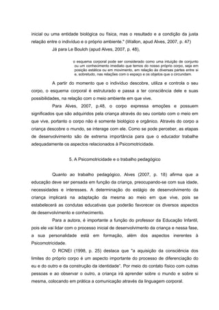 inicial ou uma entidade biológica ou física, mas o resultado e a condição da justa
relação entre o indivíduo e o próprio ambiente." (Wallon, apud Alves, 2007, p. 47)
Já para Le Boulch (apud Alves, 2007, p. 48),
o esquema corporal pode ser considerado como uma intuição de conjunto
ou um conhecimento imediato que temos do nosso próprio corpo, seja em
posição estática ou em movimento, em relação às diversas partes entre si
e, sobretudo, nas relações com o espaço e os objetos que o circundam.
A partir do momento que o indivíduo descobre, utiliza e controla o seu
corpo, o esquema corporal é estruturado e passa a ter consciência dele e suas
possibilidades, na relação com o meio ambiente em que vive.
Para Alves, 2007, p.48, o corpo expressa emoções e possuem
significados que são adquiridos pela criança através do seu contato com o meio em
que vive, portanto o corpo não é somente biológico e orgânico. Através do corpo a
criança descobre o mundo, se interage com ele. Como se pode perceber, as etapas
de desenvolvimento são de extrema importância para que o educador trabalhe
adequadamente os aspectos relacionados à Psicomotricidade.
5. A Psicomotricidade e o trabalho pedagógico
Quanto ao trabalho pedagógico, Alves (2007, p. 18) afirma que a
educação deve ser pensada em função da criança, preocupando-se com sua idade,
necessidades e interesses. A determinação do estágio de desenvolvimento da
criança implicará na adaptação da mesma ao meio em que vive, pois se
estabelecerá as condutas educativas que poderão favorecer os diversos aspectos
de desenvolvimento e conhecimento.
Para a autora, é importante a função do professor da Educação Infantil,
pois ele vai lidar com o processo inicial de desenvolvimento da criança e nessa fase,
a sua personalidade está em formação, além dos aspectos inerentes à
Psicomotricidade.
O RCNEI (1998, p. 25) destaca que "a aquisição da consciência dos
limites do próprio corpo é um aspecto importante do processo de diferenciação do
eu e do outro e da construção da identidade”. Por meio do contato físico com outras
pessoas e ao observar o outro, a criança irá aprender sobre o mundo e sobre si
mesma, colocando em prática a comunicação através da linguagem corporal.
 