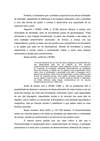 Portanto, é necessário que o professor proporcione aos alunos atividades
de interação, respeitando as diferenças e em espaços adequados, pois, a atividade
é uma das formas de ajudar a criança a desenvolver sua capacidade de se
relacionar com o outro.
Segundo o RCNEI (1998, p. 27-28) deve-se oferecer à criança uma
diversidade de atividades, tanto de brincadeiras quanto de aprendizagens. "Toda
brincadeira é uma imitação transformada, no plano das emoções e das idéias, de
uma realidade anteriormente vivenciada”. Ao brincar, a criança cria sua
independência, quando se deixa que ela escolha seus companheiros de brincadeira
e os papéis que cada um irá desempenhar. Através da brincadeira a criança
experimenta o mundo, passa a compreender melhor o outro, seus próprios
sentimentos e amplia seus conhecimentos.
Nesse sentido, conforme o RCNEI:
O brincar apresenta-se por meio de várias categorias de experiências que
são diferenciadas pelo uso do material ou dos recursos
predominantemente implicados. Essas categorias incluem: o movimento e
as mudanças da percepção resultantes essencialmente da mobilidade
física das crianças; a relação com os objetos e suas propriedades físicas
assim como a combinação e associação entre eles; a linguagem oral e
gestual que oferecem vários níveis de organização a serem utilizados para
brincar; os conteúdos sociais, como papéis, situações, valores e atitudes
que se referem à forma como o universo social se constrói; e, finalmente,
os limites definidos pelas regras, constituindo-se em um recurso
fundamental para brincar. (1998, p.63)
Ainda de acordo com o RCNEI (1998, p. 28) os professores têm a
possibilidade de observar o processo de desenvolvimento de cada criança ou de um
grupo de crianças, por meio das brincadeiras, verificando, assim, suas capacidades
de uso das linguagens, capacidades sociais e os recursos dos quais elas se
dispõem, como o afetivo e o emocional. A brincadeira é uma atividade espontânea e
imaginativa, nela as crianças recriam e estabilizam o que sabem sobre os mais
diversos assuntos.
Nesse contexto, Alves (2007, p. 127-128) destaca: "A Psicomotricidade
existe nos menores gestos e em todas as atividades que desenvolve a motricidade
da criança, visando ao conhecimento e ao domínio do seu próprio corpo”.
A mesma autora postula que, por esse motivo é dito que a
Psicomotricidade é indispensável para o desenvolvimento da criança. A educação
psicomotora é a base para o processo de desenvolvimento intelectual da criança e
 