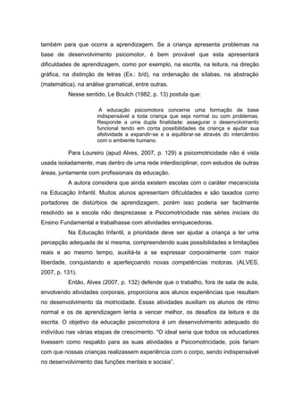 também para que ocorra a aprendizagem. Se a criança apresenta problemas na
base de desenvolvimento psicomotor, é bem provável que esta apresentará
dificuldades de aprendizagem, como por exemplo, na escrita, na leitura, na direção
gráfica, na distinção de letras (Ex.: b/d), na ordenação de sílabas, na abstração
(matemática), na análise gramatical, entre outras.
Nesse sentido, Le Boulch (1982, p. 13) postula que:
A educação psicomotora concerne uma formação de base
indispensável a toda criança que seja normal ou com problemas.
Responde a uma dupla finalidade: assegurar o desenvolvimento
funcional tendo em conta possibilidades da criança e ajudar sua
afetividade a expandir-se e a equilibrar-se através do intercâmbio
com o ambiente humano.
Para Loureiro (apud Alves, 2007, p. 129) a psicomotricidade não é vista
usada isoladamente, mas dentro de uma rede interdisciplinar, com estudos de outras
áreas, juntamente com profissionais da educação.
A autora considera que ainda existem escolas com o caráter mecanicista
na Educação Infantil. Muitos alunos apresentam dificuldades e são taxados como
portadores de distúrbios de aprendizagem, porém isso poderia ser facilmente
resolvido se a escola não desprezasse a Psicomotricidade nas séries iniciais do
Ensino Fundamental e trabalhasse com atividades enriquecedoras.
Na Educação Infantil, a prioridade deve ser ajudar a criança a ter uma
percepção adequada de si mesma, compreendendo suas possibilidades e limitações
reais e ao mesmo tempo, auxiliá-la a se expressar corporalmente com maior
liberdade, conquistando e aperfeiçoando novas competências motoras. (ALVES,
2007, p. 131).
Então, Alves (2007, p. 132) defende que o trabalho, fora de sala de aula,
envolvendo atividades corporais, proporciona aos alunos experiências que resultam
no desenvolvimento da motricidade. Essas atividades auxiliam os alunos de ritmo
normal e os de aprendizagem lenta a vencer melhor, os desafios da leitura e da
escrita. O objetivo da educação psicomotora é um desenvolvimento adequado do
indivíduo nas várias etapas de crescimento. "O ideal seria que todos os educadores
tivessem como respaldo para as suas atividades a Psicomotricidade, pois fariam
com que nossas crianças realizassem experiência com o corpo, sendo indispensável
no desenvolvimento das funções mentais e sociais”.
 