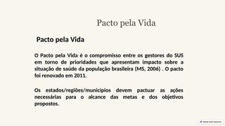 Pacto pela Vida
O Pacto pela Vida é o compromisso entre os gestores do SUS
em torno de prioridades que apresentam impacto sobre a
situação de saúde da população brasileira (MS, 2006) . O pacto
foi renovado em 2011.
Os estados/regiões/municípios devem pactuar as ações
necessárias para o alcance das metas e dos objetivos
propostos.
Pacto pela Vida
 