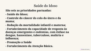 Saúde do Idoso
São seis as prioridades pactuadas:
- Saúde do Idoso;
- Controle do câncer do colo do útero e da
mama;
- Redução da mortalidade infantil e materna;
- Fortalecimento da capacidade de resposta às
doenças emergentes e endemias, com ênfase na
dengue, hanseníase, tuberculose, malária e
influenza;
- Promoção a Saúde
- Fortalecimento da Atenção Básica.
 