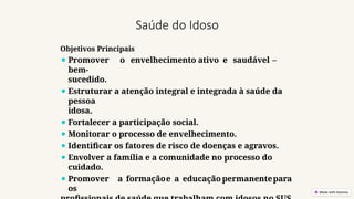 Saúde do Idoso
Objetivos Principais
⚫ Promover o envelhecimento ativo e saudável –
bem-
sucedido.
⚫ Estruturar a atenção integral e integrada à saúde da
pessoa
idosa.
⚫ Fortalecer a participação social.
⚫ Monitorar o processo de envelhecimento.
⚫ Identificar os fatores de risco de doenças e agravos.
⚫ Envolver a família e a comunidade no processo do
cuidado.
⚫ Promover a formaçãoe a educação permanentepara
os
 